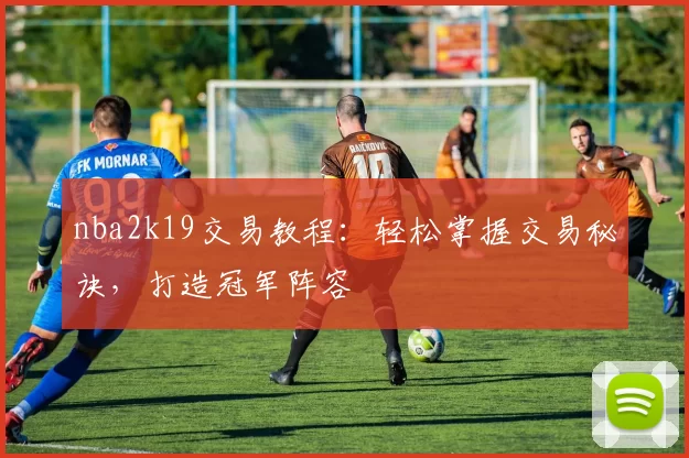 nba2k19交易教程：轻松掌握交易秘诀，打造冠军阵容