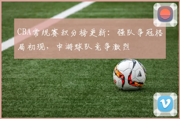 CBA常规赛积分榜更新：强队争冠格局初现，中游球队竞争激烈