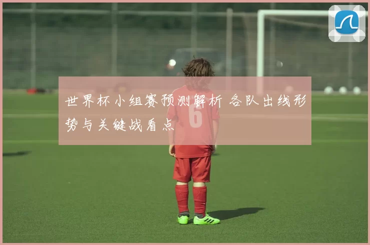 世界杯小组赛预测解析 各队出线形势与关键战看点