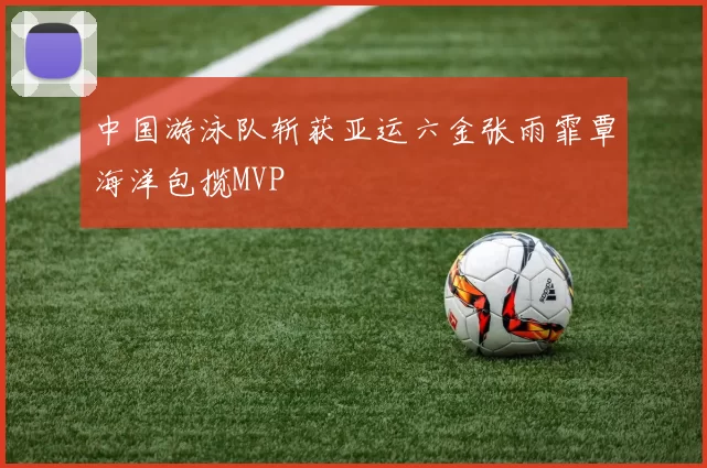 中国游泳队斩获亚运六金张雨霏覃海洋包揽MVP