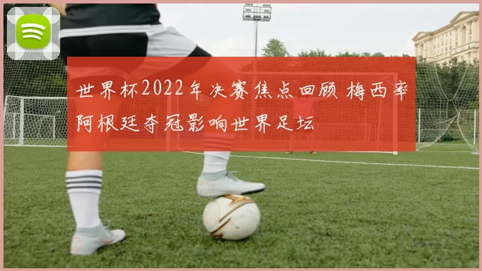 世界杯2022年决赛焦点回顾 梅西率阿根廷夺冠影响世界足坛