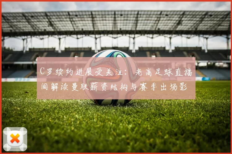C罗续约进展受关注:老高足球直播间解读曼联薪资结构与赛季出场影响