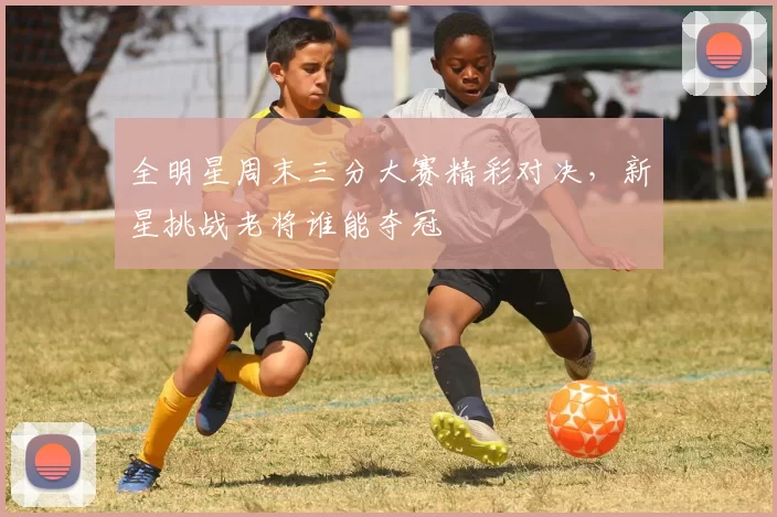 全明星周末三分大赛精彩对决，新星挑战老将谁能夺冠