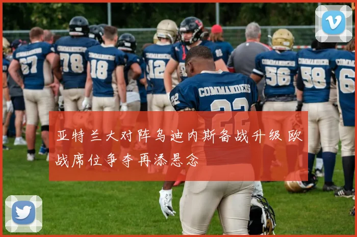 亚特兰大对阵乌迪内斯备战升级 欧战席位争夺再添悬念