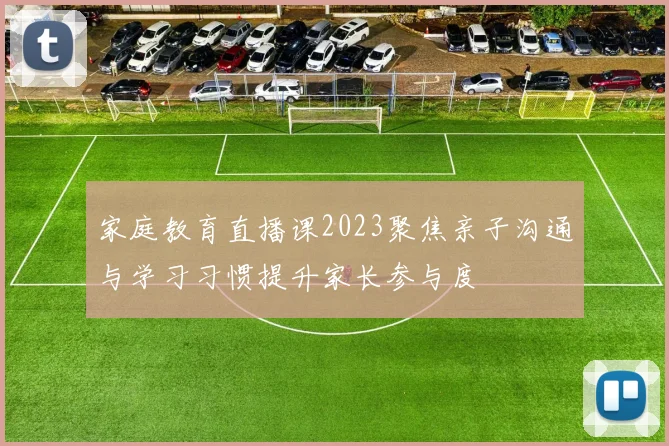 家庭教育直播课2023聚焦亲子沟通与学习习惯提升家长参与度