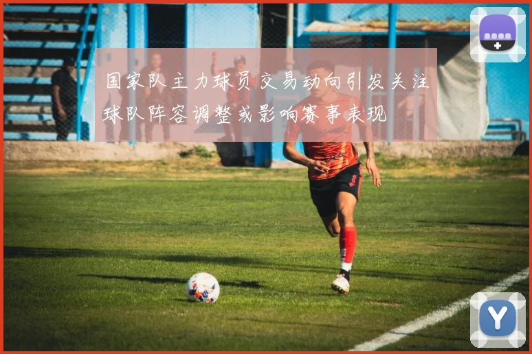 国家队主力球员交易动向引发关注球队阵容调整或影响赛事表现