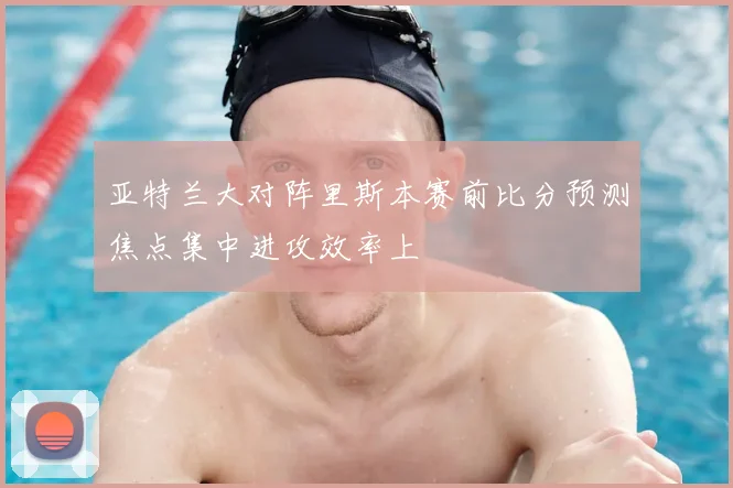亚特兰大对阵里斯本赛前比分预测焦点集中进攻效率上