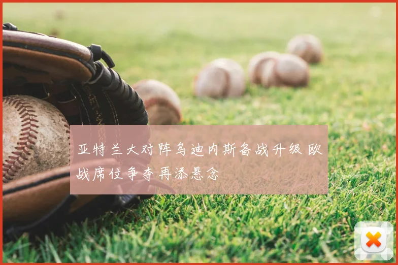 亚特兰大对阵乌迪内斯备战升级 欧战席位争夺再添悬念