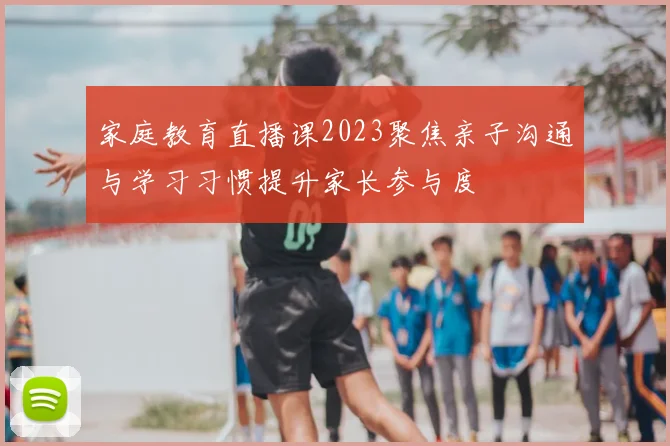 家庭教育直播课2023聚焦亲子沟通与学习习惯提升家长参与度