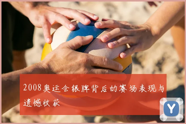 2008奥运会银牌背后的赛场表现与遗憾收获