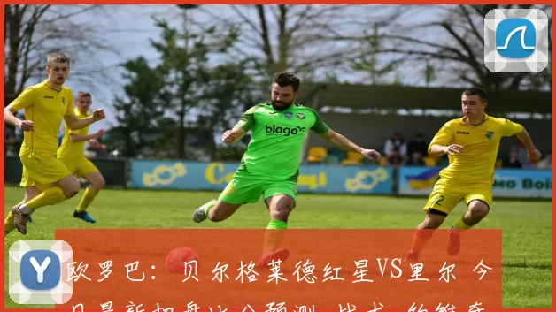 欧罗巴：贝尔格莱德红星VS里尔 今日最新扫盘比分预测_战术_约维奇_球员