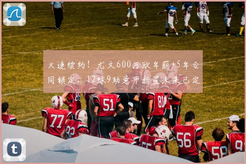 火速续约!尤文600万欧年薪+5年合同锁定,12球9助意甲新星未来已定?_凯南·伊尔迪兹_欧冠_罗马