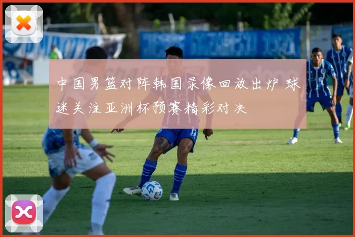 中国男篮对阵韩国录像回放出炉 球迷关注亚洲杯预赛精彩对决