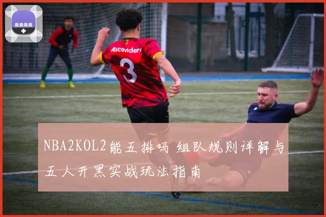 NBA2KOL2能五排吗 组队规则详解与五人开黑实战玩法指南