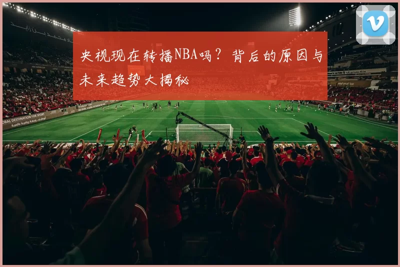 央视现在转播NBA吗?背后的原因与未来趋势大揭秘