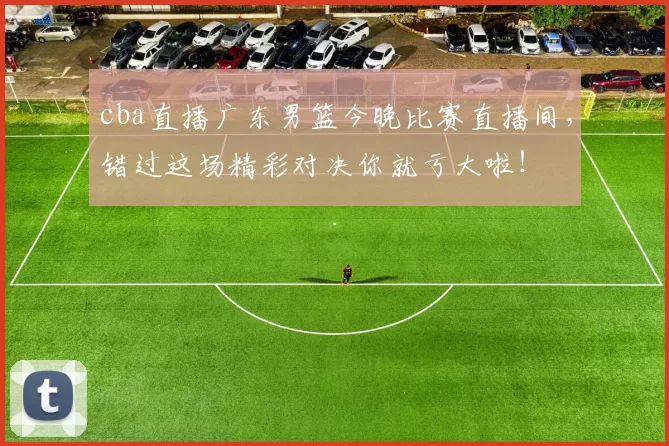 cba直播广东男篮今晚比赛直播间，错过这场精彩对决你就亏大啦！