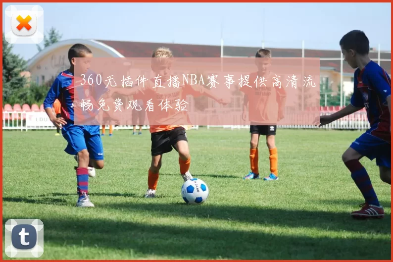 360无插件直播NBA赛事提供高清流畅免费观看体验