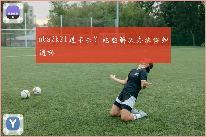 nba2k21进不去？这些解决办法你知道吗
