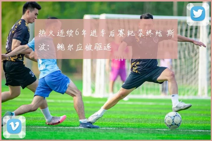 热火连续6年进季后赛纪录终结 斯波：鲍尔应被驱逐