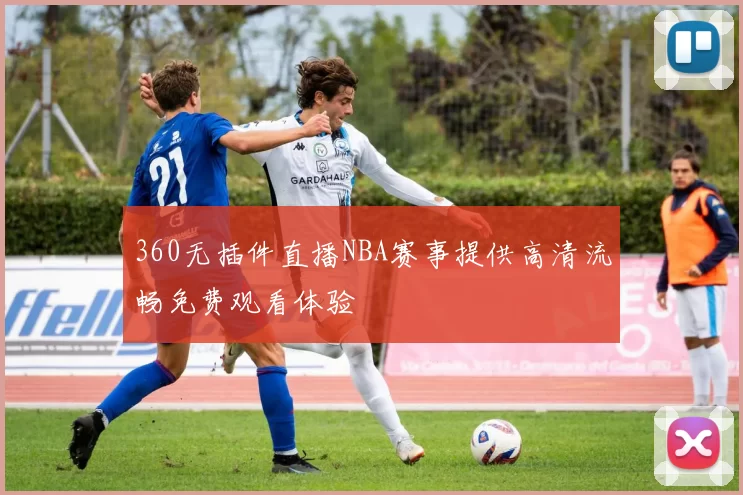360无插件直播NBA赛事提供高清流畅免费观看体验