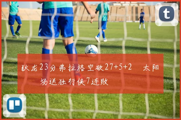 狄龙23分弗拉格空砍27+5+2 太阳主场送独行侠7连败