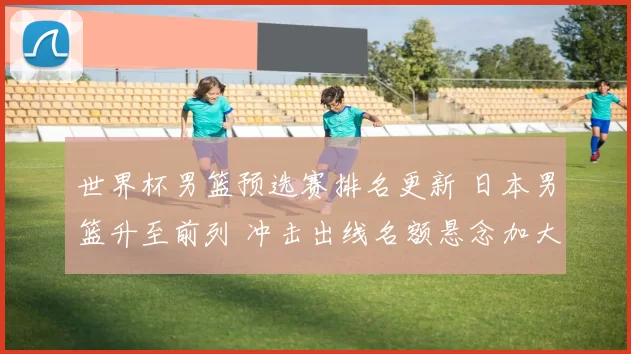 世界杯男篮预选赛排名更新 日本男篮升至前列 冲击出线名额悬念加大