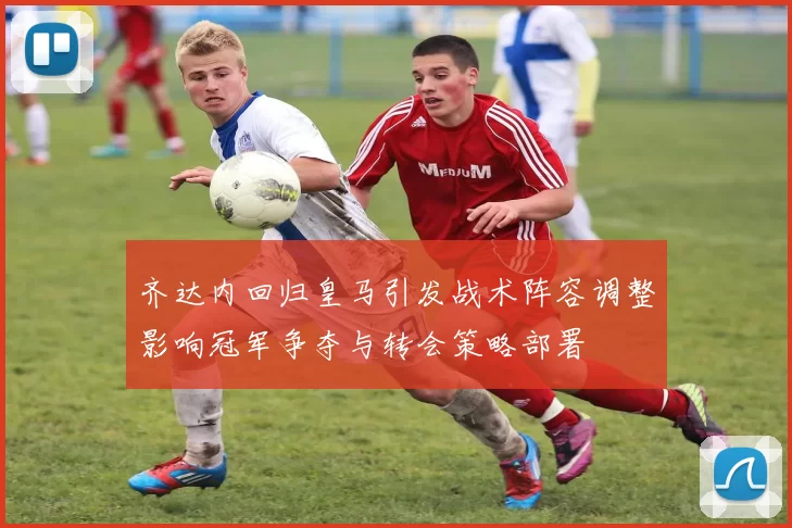 齐达内回归皇马引发战术阵容调整影响冠军争夺与转会策略部署