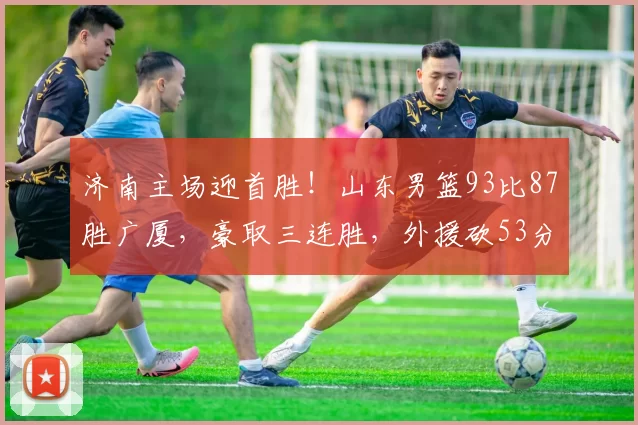 济南主场迎首胜!山东男篮93比87胜广厦,豪取三连胜,外援砍53分