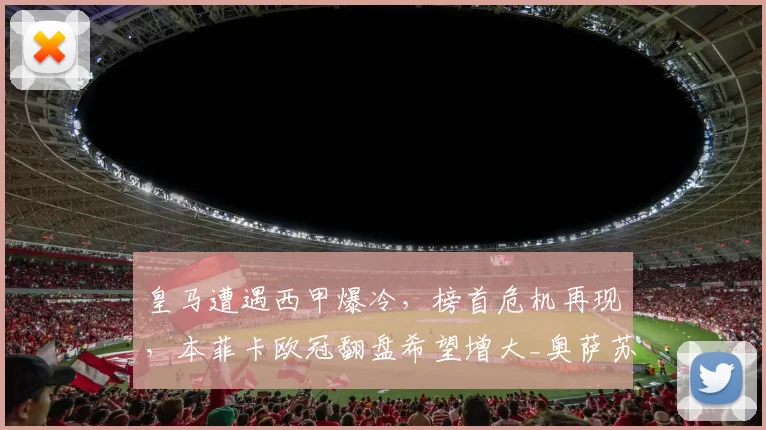 皇马遭遇西甲爆冷，榜首危机再现，本菲卡欧冠翻盘希望增大_奥萨苏纳_巴萨