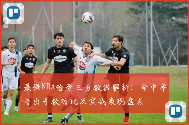 最强NBA哈登三分数据解析:命中率与出手数对比及实战表现盘点