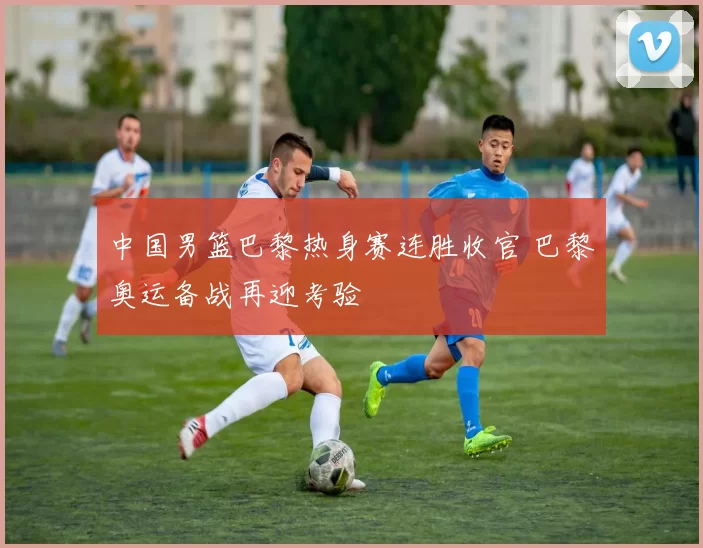 中国男篮巴黎热身赛连胜收官 巴黎奥运备战再迎考验