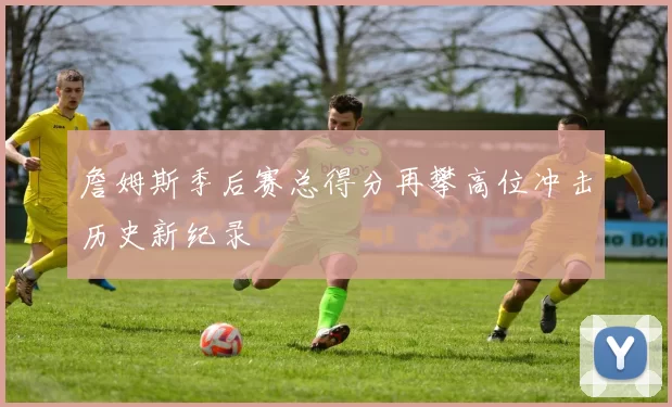 詹姆斯季后赛总得分再攀高位冲击历史新纪录