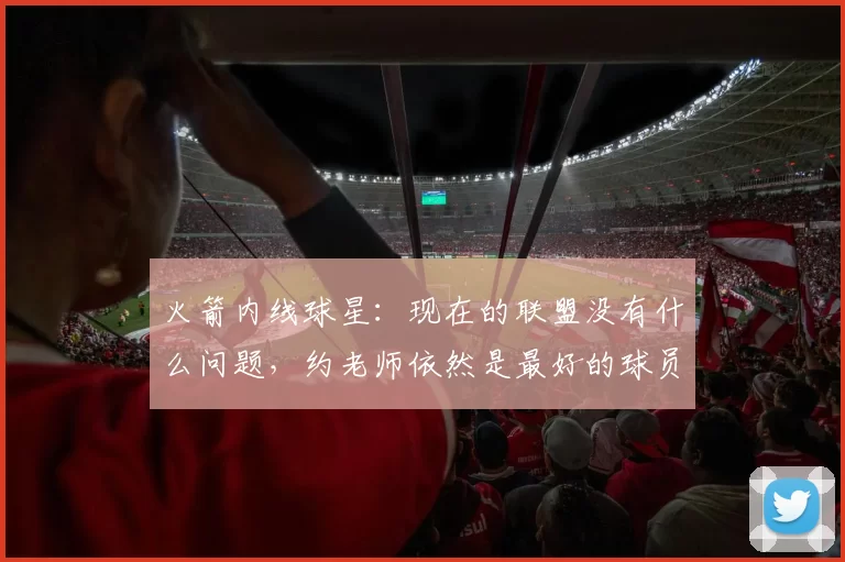 火箭内线球星：现在的联盟没有什么问题，约老师依然是最好的球员