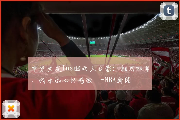 申京女友Ins晒两人合影：相恋四年，我永远心怀感激️-NBA新闻