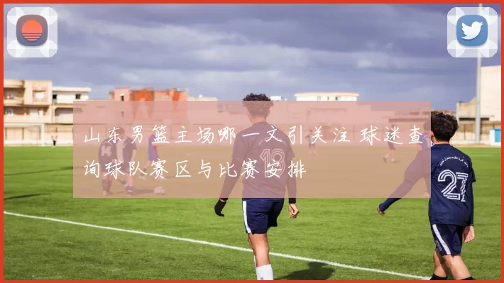 山东男篮主场哪一文引关注 球迷查询球队赛区与比赛安排