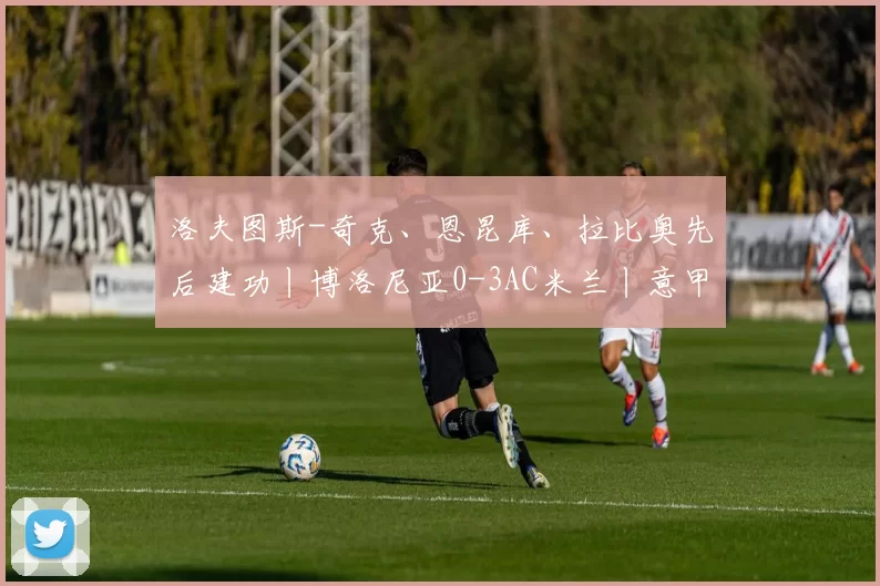 洛夫图斯-奇克、恩昆库、拉比奥先后建功丨博洛尼亚0-3AC米兰丨意甲联赛集锦