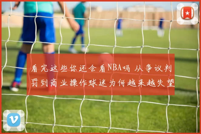 看完这些你还会看NBA吗 从争议判罚到商业操作球迷为何越来越失望