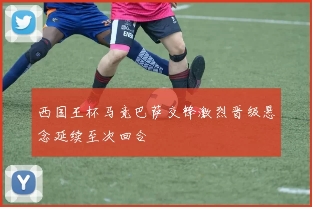 西国王杯马竞巴萨交锋激烈晋级悬念延续至次回合
