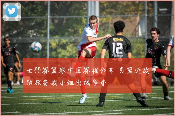 世预赛篮球中国赛程公布 男篮连战劲旅备战小组出线争夺