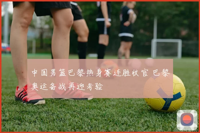 中国男篮巴黎热身赛连胜收官 巴黎奥运备战再迎考验