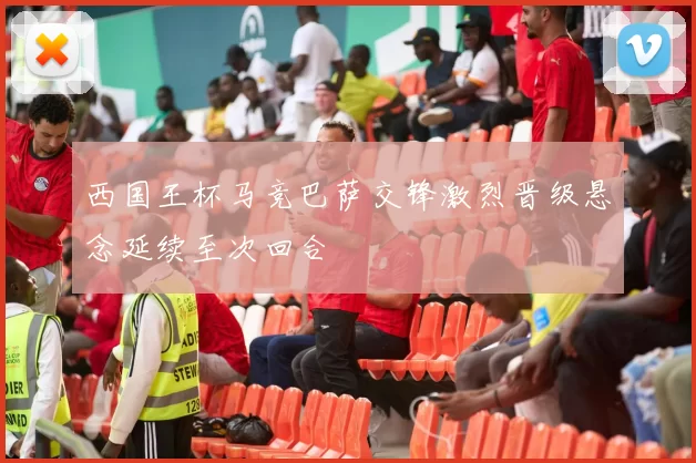 西国王杯马竞巴萨交锋激烈晋级悬念延续至次回合