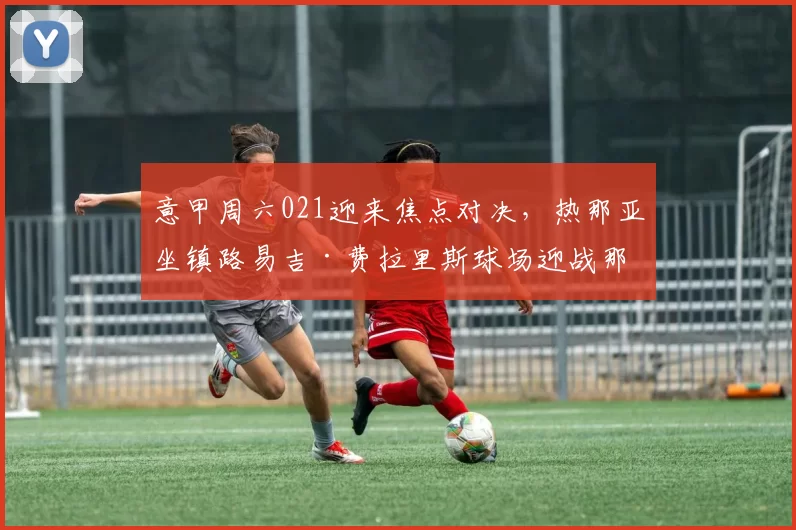 意甲周六021迎来焦点对决，热那亚坐镇路易吉·费拉里斯球场迎战那不勒斯_密集防守_定位球_战术