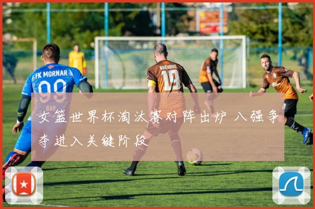 女篮世界杯淘汰赛对阵出炉 八强争夺进入关键阶段