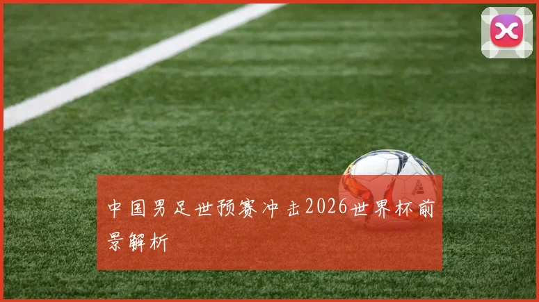 中国男足世预赛冲击2026世界杯前景解析