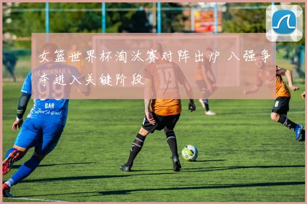 女篮世界杯淘汰赛对阵出炉 八强争夺进入关键阶段