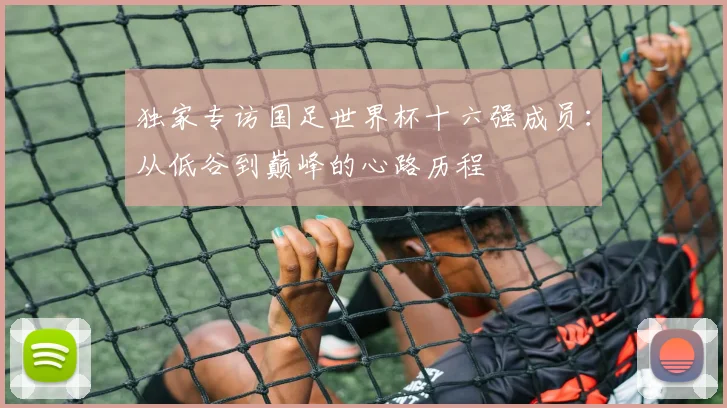 独家专访国足世界杯十六强成员：从低谷到巅峰的心路历程