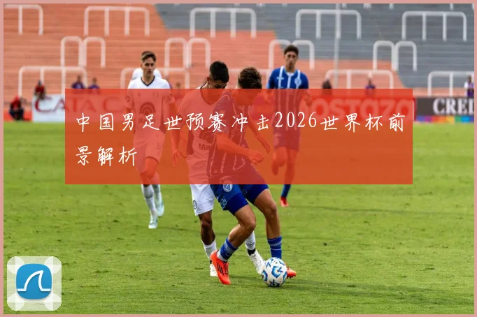 中国男足世预赛冲击2026世界杯前景解析